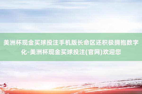 美洲杯现金买球投注手机版长命区还积极拥抱数字化-美洲杯现金买球投注(官网)欢迎您