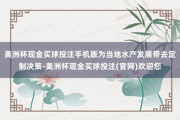 美洲杯现金买球投注手机版为当地水产发展带去定制决策-美洲杯现金买球投注(官网)欢迎您