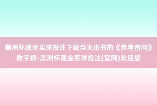 美洲杯现金买球投注下载当天出书的《参考音问》数字报-美洲杯现金买球投注(官网)欢迎您