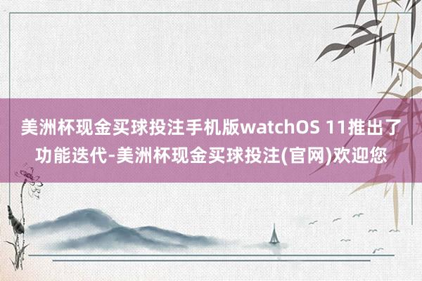 美洲杯现金买球投注手机版watchOS 11推出了功能迭代-美洲杯现金买球投注(官网)欢迎您