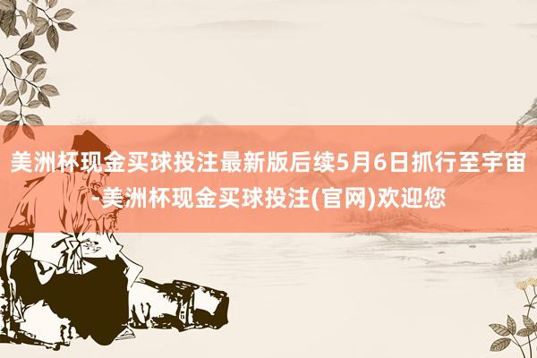 美洲杯现金买球投注最新版后续5月6日抓行至宇宙-美洲杯现金买球投注(官网)欢迎您