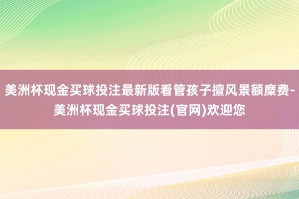 美洲杯现金买球投注最新版看管孩子擅风景额糜费-美洲杯现金买球投注(官网)欢迎您