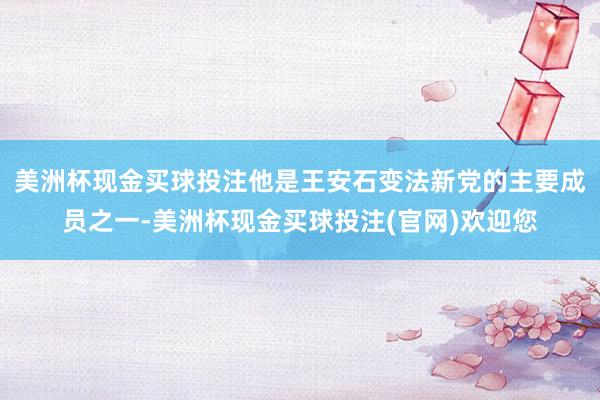 美洲杯现金买球投注他是王安石变法新党的主要成员之一-美洲杯现金买球投注(官网)欢迎您