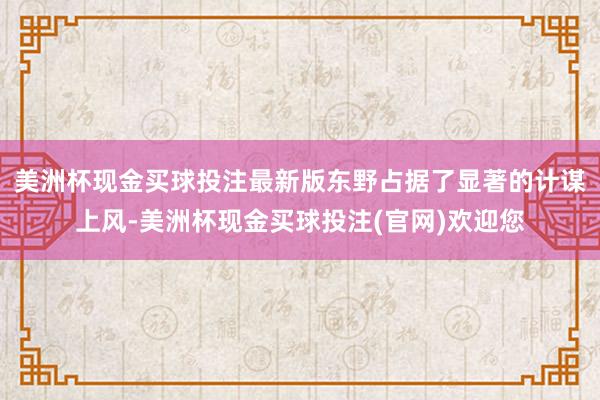 美洲杯现金买球投注最新版东野占据了显著的计谋上风-美洲杯现金买球投注(官网)欢迎您
