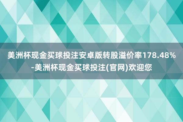 美洲杯现金买球投注安卓版转股溢价率178.48%-美洲杯现金买球投注(官网)欢迎您