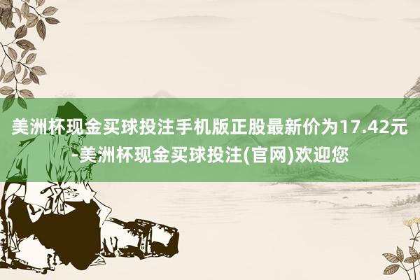 美洲杯现金买球投注手机版正股最新价为17.42元-美洲杯现金买球投注(官网)欢迎您