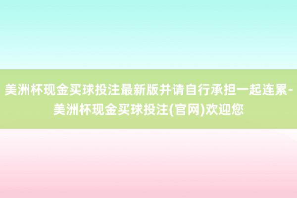 美洲杯现金买球投注最新版并请自行承担一起连累-美洲杯现金买球投注(官网)欢迎您