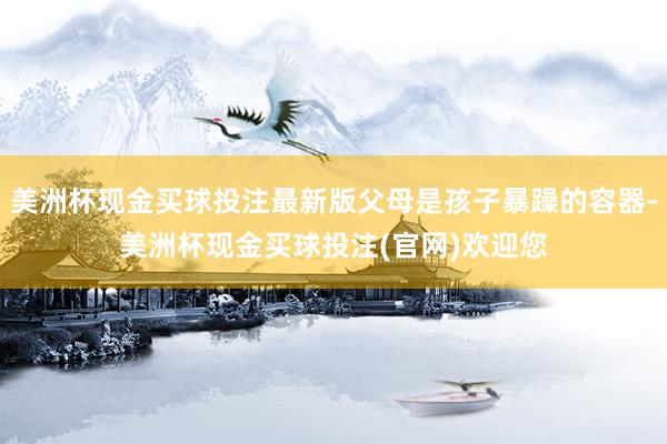 美洲杯现金买球投注最新版父母是孩子暴躁的容器-美洲杯现金买球投注(官网)欢迎您