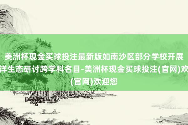 美洲杯现金买球投注最新版如南沙区部分学校开展了海洋生态研讨跨学科名目-美洲杯现金买球投注(官网)欢迎您