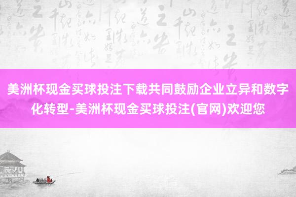 美洲杯现金买球投注下载共同鼓励企业立异和数字化转型-美洲杯现金买球投注(官网)欢迎您