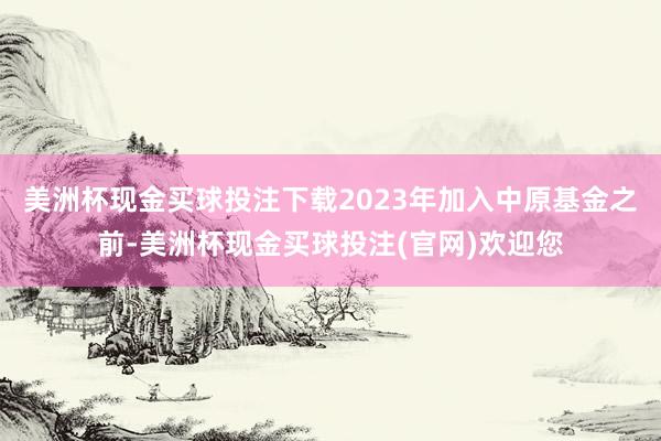 美洲杯现金买球投注下载2023年加入中原基金之前-美洲杯现金买球投注(官网)欢迎您