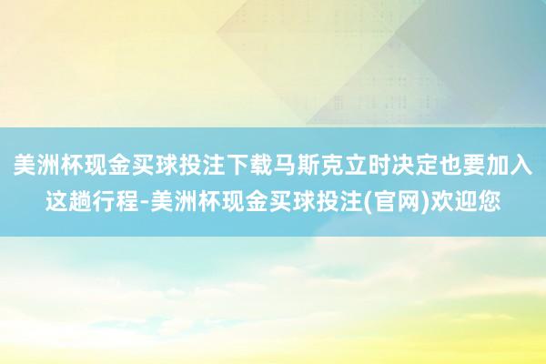 美洲杯现金买球投注下载马斯克立时决定也要加入这趟行程-美洲杯现金买球投注(官网)欢迎您