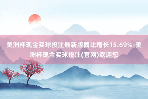 美洲杯现金买球投注最新版同比增长15.69%-美洲杯现金买球投注(官网)欢迎您
