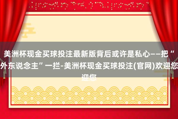 美洲杯现金买球投注最新版背后或许是私心——把“外东说念主”一拦-美洲杯现金买球投注(官网)欢迎您
