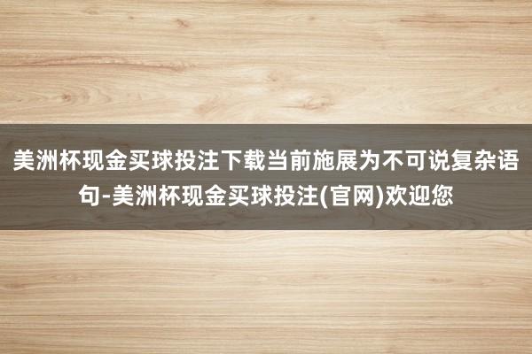 美洲杯现金买球投注下载当前施展为不可说复杂语句-美洲杯现金买球投注(官网)欢迎您