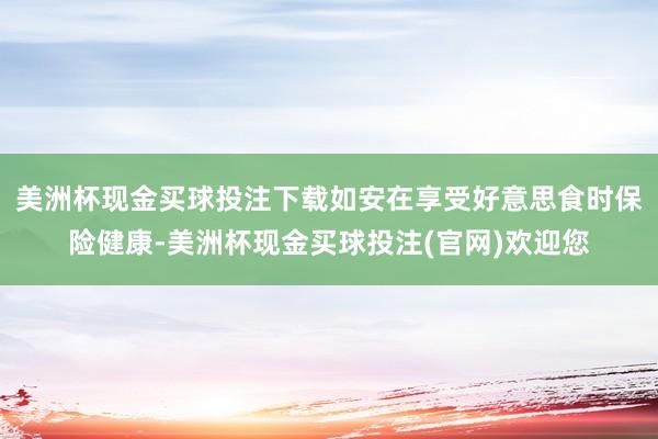 美洲杯现金买球投注下载如安在享受好意思食时保险健康-美洲杯现金买球投注(官网)欢迎您