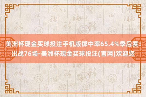 美洲杯现金买球投注手机版掷中率65.4%季后赛:出战76场-美洲杯现金买球投注(官网)欢迎您