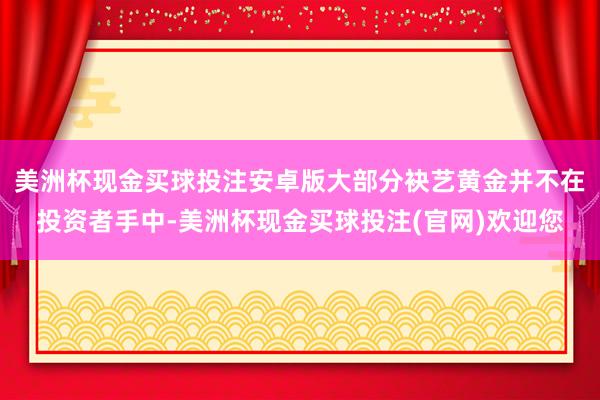 美洲杯现金买球投注安卓版大部分袂艺黄金并不在投资者手中-美洲杯现金买球投注(官网)欢迎您