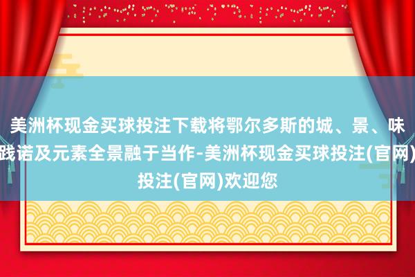 美洲杯现金买球投注下载将鄂尔多斯的城、景、味、文等践诺及元素全景融于当作-美洲杯现金买球投注(官网)欢迎您