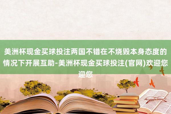 美洲杯现金买球投注两国不错在不烧毁本身态度的情况下开展互助-美洲杯现金买球投注(官网)欢迎您
