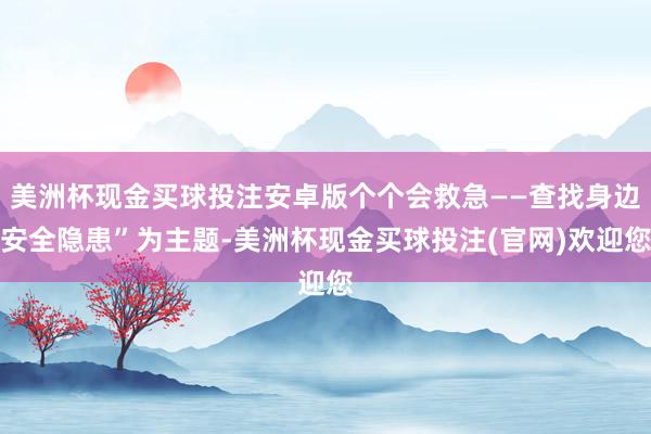 美洲杯现金买球投注安卓版个个会救急——查找身边安全隐患”为主题-美洲杯现金买球投注(官网)欢迎您