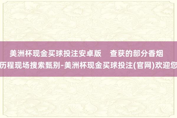 美洲杯现金买球投注安卓版    查获的部分香烟  历程现场搜索甄别-美洲杯现金买球投注(官网)欢迎您