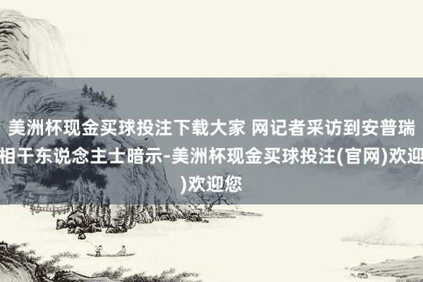 美洲杯现金买球投注下载大家 网记者采访到安普瑞斯相干东说念主士暗示-美洲杯现金买球投注(官网)欢迎您