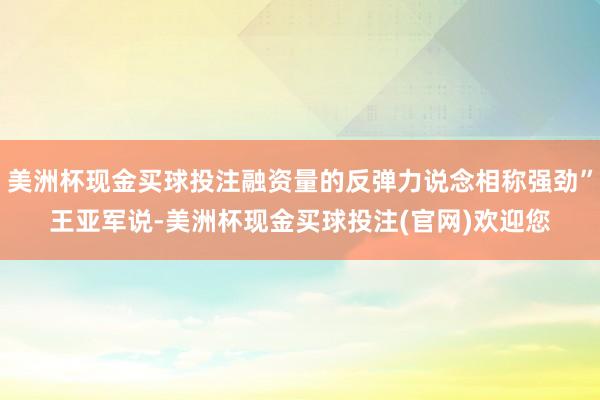 美洲杯现金买球投注融资量的反弹力说念相称强劲”王亚军说-美洲杯现金买球投注(官网)欢迎您