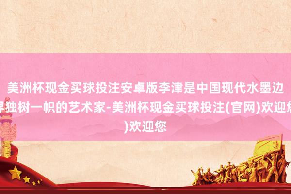 美洲杯现金买球投注安卓版李津是中国现代水墨边界独树一帜的艺术家-美洲杯现金买球投注(官网)欢迎您