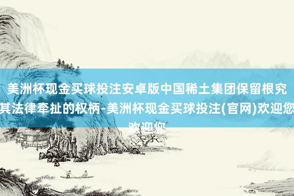 美洲杯现金买球投注安卓版中国稀土集团保留根究其法律牵扯的权柄-美洲杯现金买球投注(官网)欢迎您