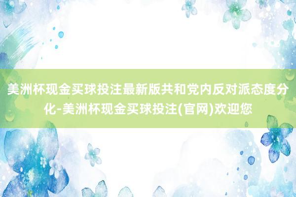 美洲杯现金买球投注最新版共和党内反对派态度分化-美洲杯现金买球投注(官网)欢迎您