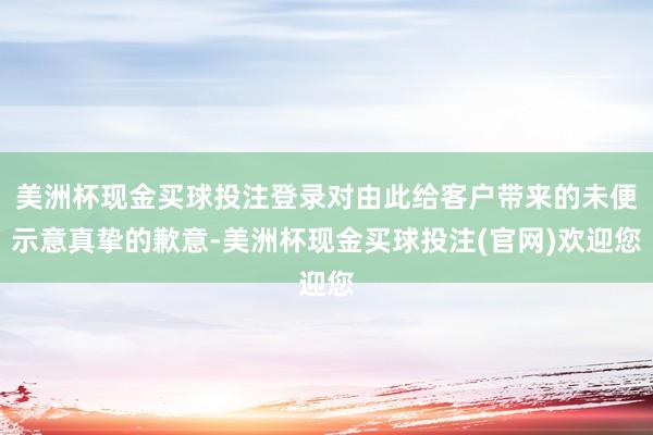 美洲杯现金买球投注登录对由此给客户带来的未便示意真挚的歉意-美洲杯现金买球投注(官网)欢迎您