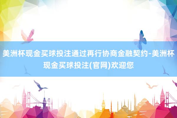 美洲杯现金买球投注通过再行协商金融契约-美洲杯现金买球投注(官网)欢迎您