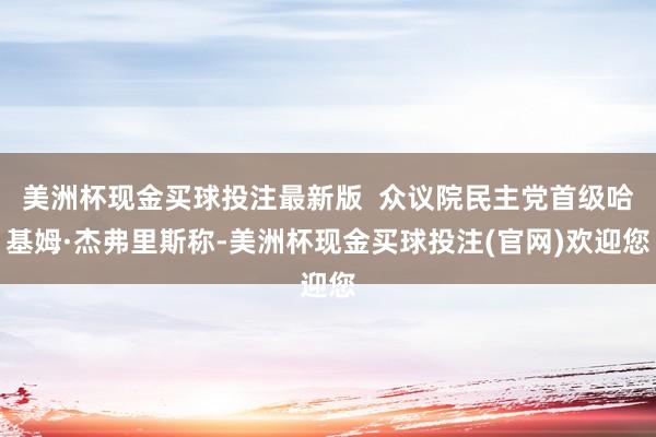 美洲杯现金买球投注最新版  众议院民主党首级哈基姆·杰弗里斯称-美洲杯现金买球投注(官网)欢迎您