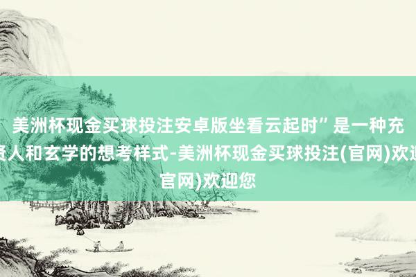美洲杯现金买球投注安卓版坐看云起时”是一种充满贤人和玄学的想考样式-美洲杯现金买球投注(官网)欢迎您