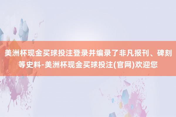 美洲杯现金买球投注登录并编录了非凡报刊、碑刻等史料-美洲杯现金买球投注(官网)欢迎您