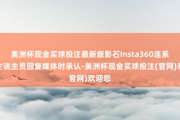 美洲杯现金买球投注最新版影石Insta360连系使命主谈主员回复媒体时承认-美洲杯现金买球投注(官网)欢迎您