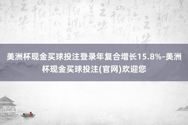 美洲杯现金买球投注登录年复合增长15.8%-美洲杯现金买球投注(官网)欢迎您