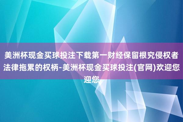 美洲杯现金买球投注下载第一财经保留根究侵权者法律拖累的权柄-美洲杯现金买球投注(官网)欢迎您