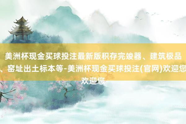 美洲杯现金买球投注最新版积存完竣器、建筑极品、窑址出土标本等-美洲杯现金买球投注(官网)欢迎您