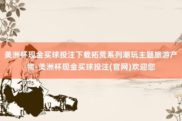 美洲杯现金买球投注下载拓荒系列潮玩主题旅游产物-美洲杯现金买球投注(官网)欢迎您