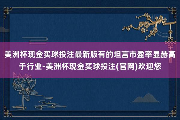 美洲杯现金买球投注最新版有的坦言市盈率显赫高于行业-美洲杯现金买球投注(官网)欢迎您