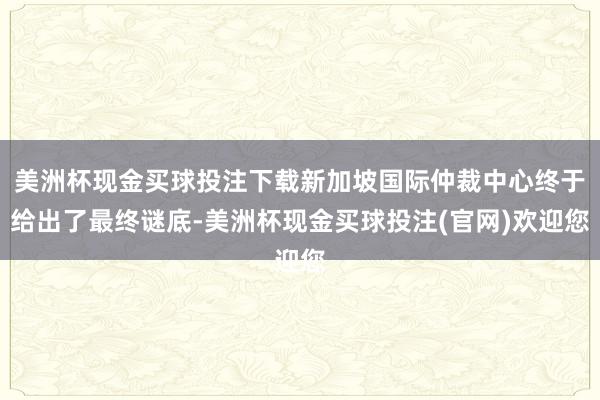 美洲杯现金买球投注下载新加坡国际仲裁中心终于给出了最终谜底-美洲杯现金买球投注(官网)欢迎您
