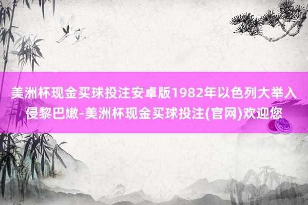 美洲杯现金买球投注安卓版1982年以色列大举入侵黎巴嫩-美洲杯现金买球投注(官网)欢迎您
