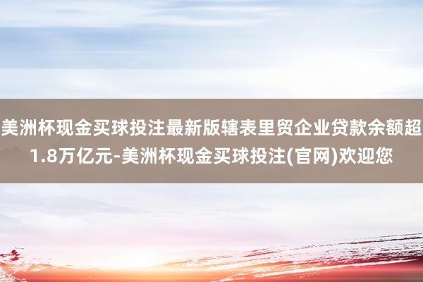 美洲杯现金买球投注最新版辖表里贸企业贷款余额超1.8万亿元-美洲杯现金买球投注(官网)欢迎您