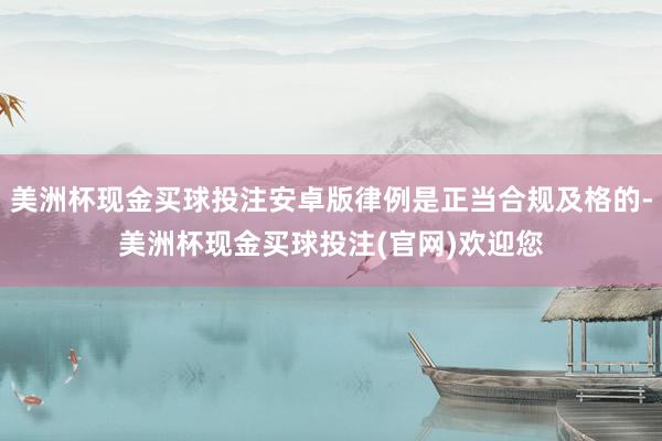 美洲杯现金买球投注安卓版律例是正当合规及格的-美洲杯现金买球投注(官网)欢迎您