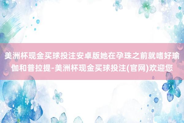 美洲杯现金买球投注安卓版她在孕珠之前就嗜好瑜伽和普拉提-美洲杯现金买球投注(官网)欢迎您