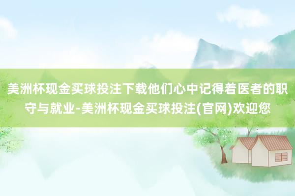 美洲杯现金买球投注下载他们心中记得着医者的职守与就业-美洲杯现金买球投注(官网)欢迎您
