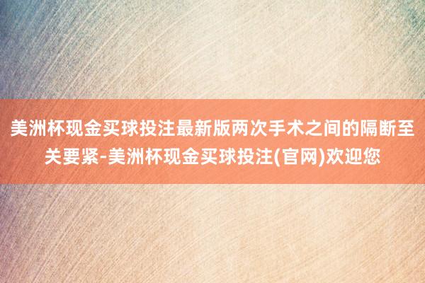 美洲杯现金买球投注最新版两次手术之间的隔断至关要紧-美洲杯现金买球投注(官网)欢迎您