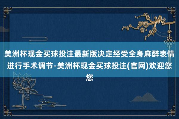 美洲杯现金买球投注最新版决定经受全身麻醉表情进行手术调节-美洲杯现金买球投注(官网)欢迎您